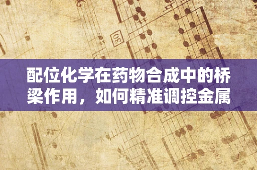 配位化学在药物合成中的桥梁作用，如何精准调控金属离子与配体的结合？