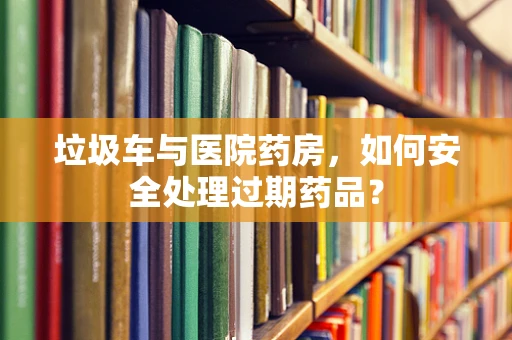 垃圾车与医院药房，如何安全处理过期药品？