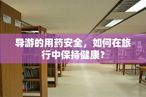 导游的用药安全，如何在旅行中保持健康？