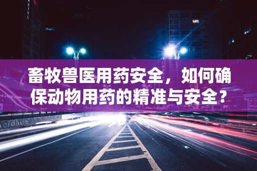 畜牧兽医用药安全，如何确保动物用药的精准与安全？