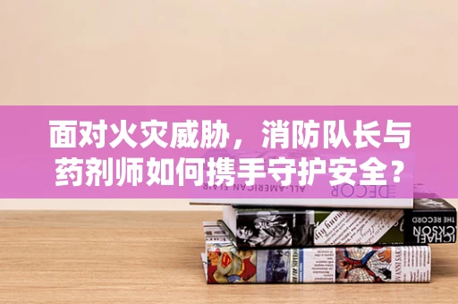面对火灾威胁，消防队长与药剂师如何携手守护安全？
