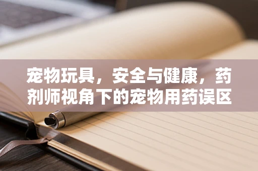 宠物玩具，安全与健康，药剂师视角下的宠物用药误区？