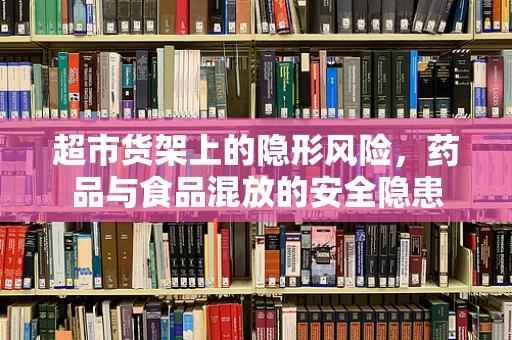 超市货架上的隐形风险，药品与食品混放的安全隐患