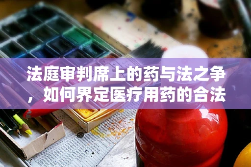 法庭审判席上的药与法之争，如何界定医疗用药的合法性？