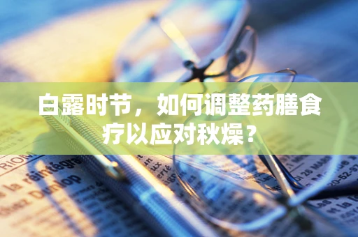 白露时节，如何调整药膳食疗以应对秋燥？