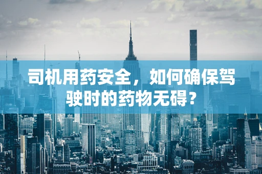 司机用药安全，如何确保驾驶时的药物无碍？
