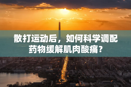 散打运动后，如何科学调配药物缓解肌肉酸痛？