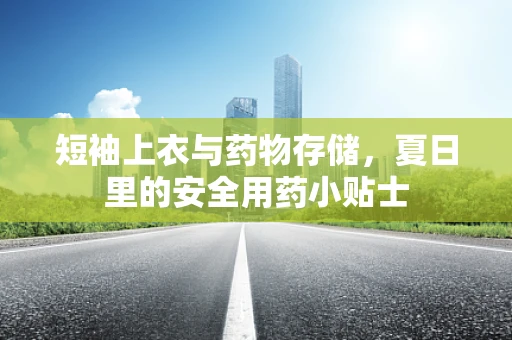 短袖上衣与药物存储，夏日里的安全用药小贴士