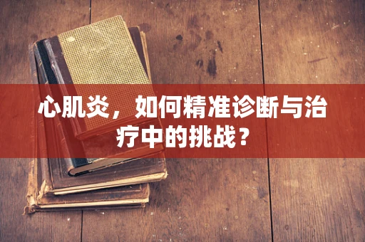 心肌炎，如何精准诊断与治疗中的挑战？
