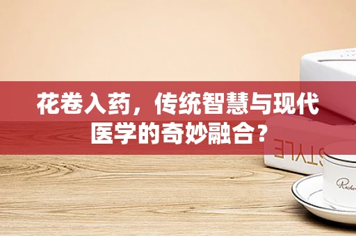 花卷入药，传统智慧与现代医学的奇妙融合？