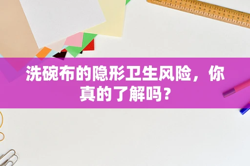 洗碗布的隐形卫生风险，你真的了解吗？