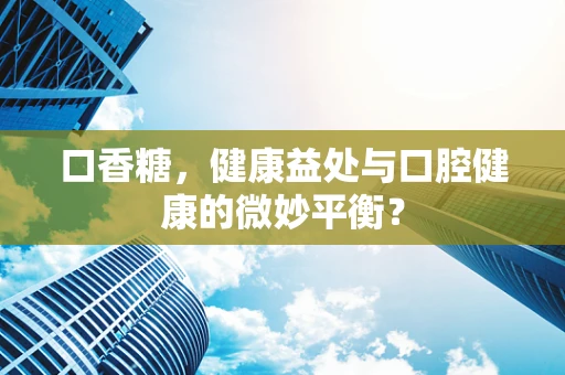 口香糖，健康益处与口腔健康的微妙平衡？