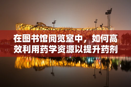 在图书馆阅览室中，如何高效利用药学资源以提升药剂师专业能力？