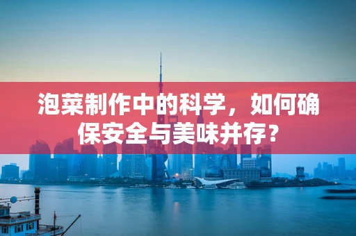 泡菜制作中的科学，如何确保安全与美味并存？