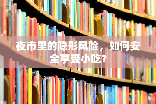 夜市里的隐形风险，如何安全享受小吃？
