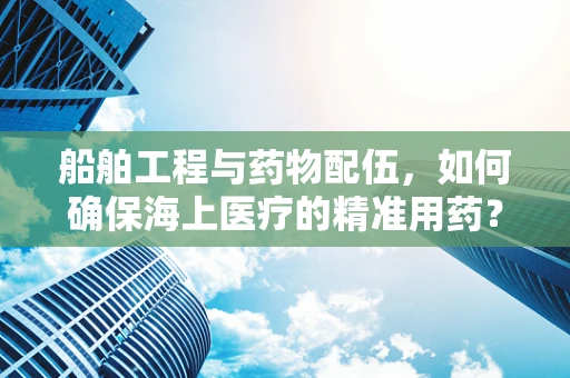 船舶工程与药物配伍，如何确保海上医疗的精准用药？