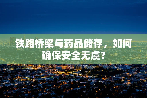 铁路桥梁与药品储存，如何确保安全无虞？