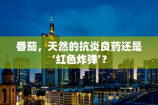 番茄，天然的抗炎良药还是‘红色炸弹’？