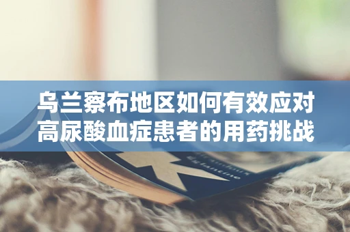 乌兰察布地区如何有效应对高尿酸血症患者的用药挑战？