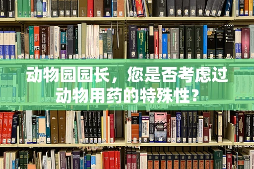 动物园园长，您是否考虑过动物用药的特殊性？