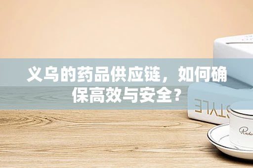 义乌的药品供应链，如何确保高效与安全？