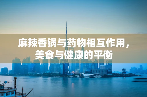 麻辣香锅与药物相互作用，美食与健康的平衡