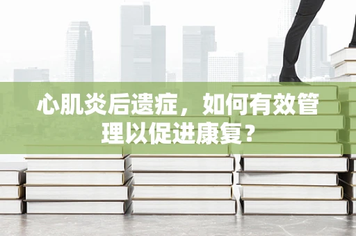 心肌炎后遗症，如何有效管理以促进康复？