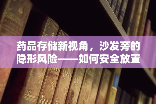 药品存储新视角，沙发旁的隐形风险——如何安全放置家庭常备药？