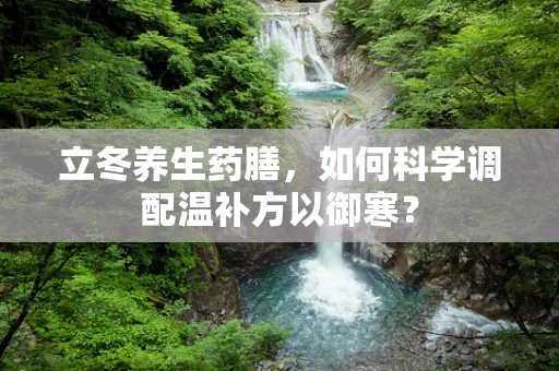 立冬养生药膳，如何科学调配温补方以御寒？