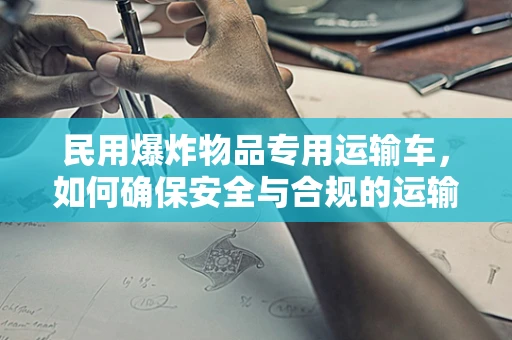 民用爆炸物品专用运输车，如何确保安全与合规的运输？