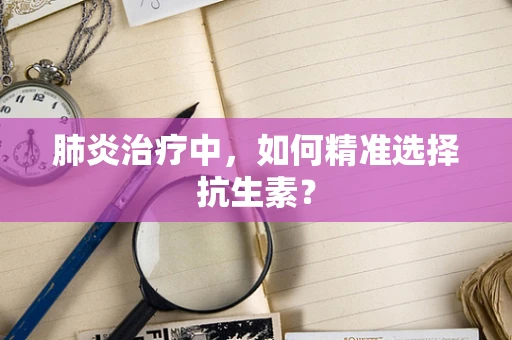 肺炎治疗中，如何精准选择抗生素？