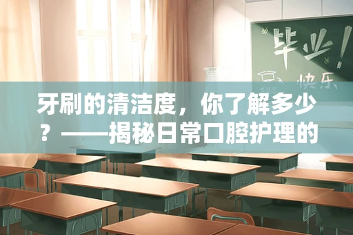 牙刷的清洁度，你了解多少？——揭秘日常口腔护理的隐形风险