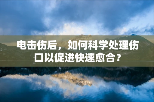 电击伤后，如何科学处理伤口以促进快速愈合？