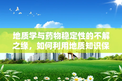地质学与药物稳定性的不解之缘，如何利用地质知识保障药品安全？