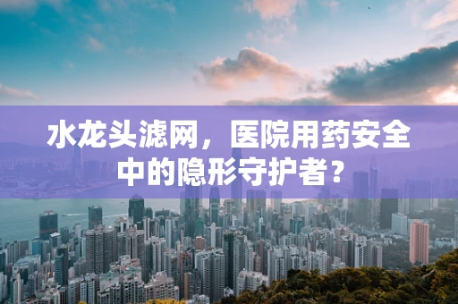 水龙头滤网，医院用药安全中的隐形守护者？
