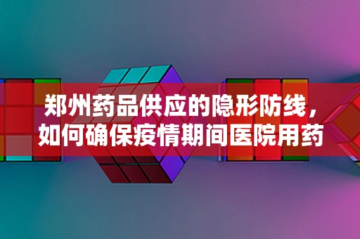 郑州药品供应的隐形防线，如何确保疫情期间医院用药的稳定与安全？