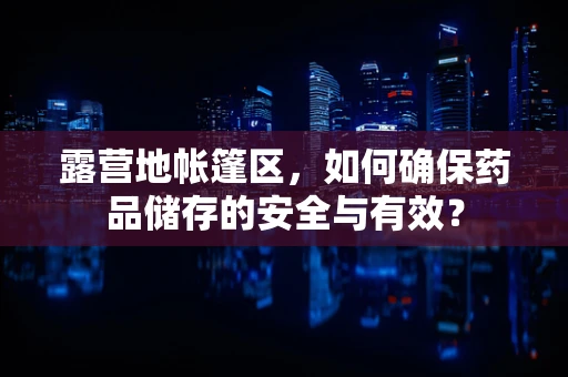 露营地帐篷区，如何确保药品储存的安全与有效？