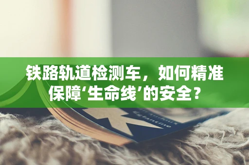 铁路轨道检测车，如何精准保障‘生命线’的安全？