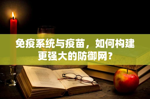 免疫系统与疫苗，如何构建更强大的防御网？
