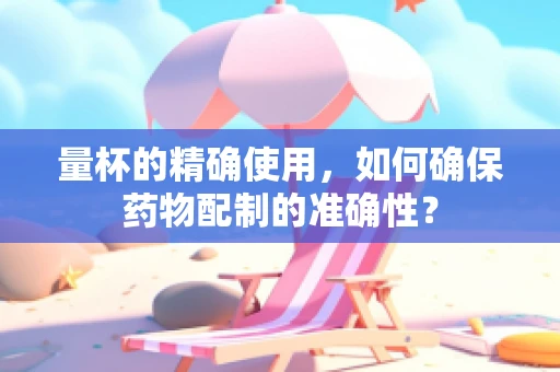 量杯的精确使用，如何确保药物配制的准确性？