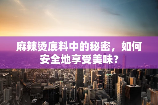 麻辣烫底料中的秘密，如何安全地享受美味？