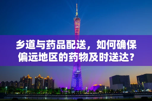 乡道与药品配送，如何确保偏远地区的药物及时送达？