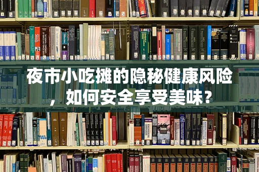 夜市小吃摊的隐秘健康风险，如何安全享受美味？