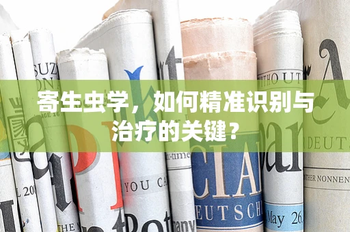 寄生虫学，如何精准识别与治疗的关键？