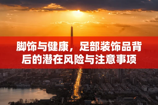 脚饰与健康，足部装饰品背后的潜在风险与注意事项