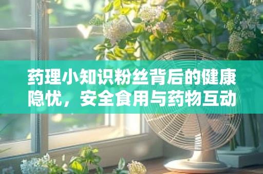 药理小知识粉丝背后的健康隐忧，安全食用与药物互动的考量