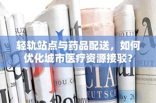 轻轨站点与药品配送，如何优化城市医疗资源接驳？