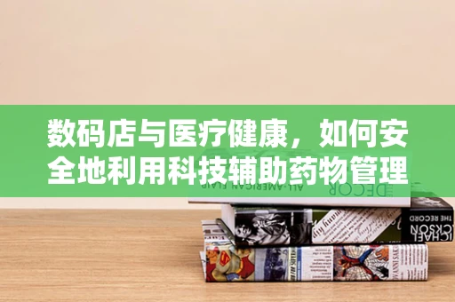 数码店与医疗健康，如何安全地利用科技辅助药物管理？