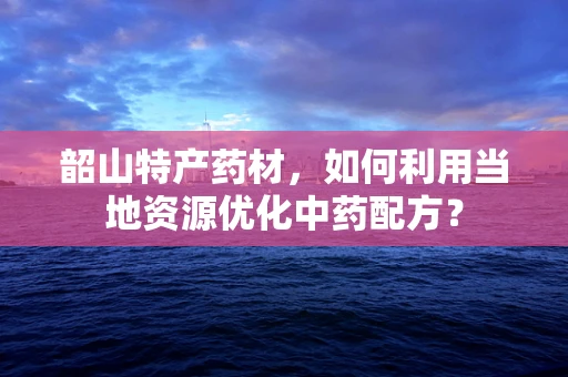韶山特产药材，如何利用当地资源优化中药配方？