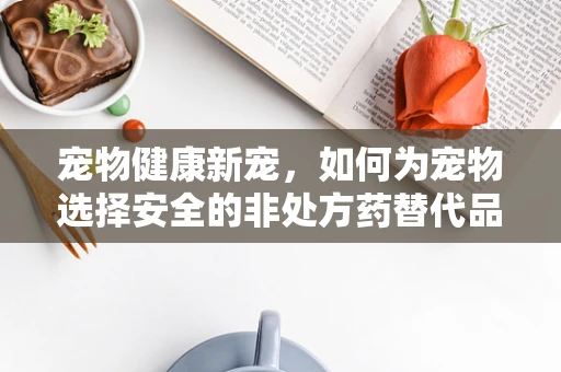 宠物健康新宠，如何为宠物选择安全的非处方药替代品？